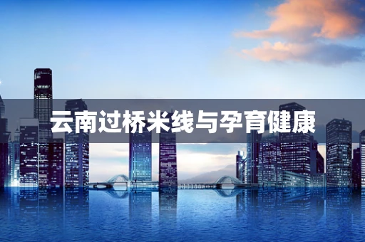云南过桥米线与孕育健康