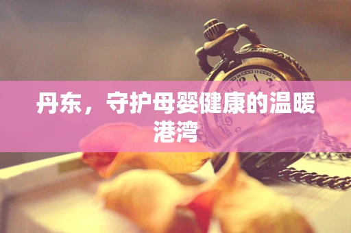 丹东，守护母婴健康的温暖港湾