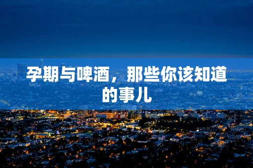 孕期与啤酒，那些你该知道的事儿