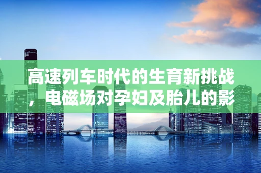 高速列车时代的生育新挑战，电磁场对孕妇及胎儿的影响