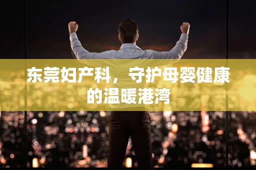 东莞妇产科，守护母婴健康的温暖港湾
