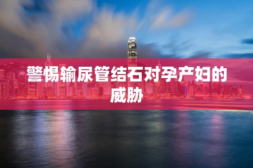 警惕输尿管结石对孕产妇的威胁