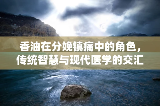 香油在分娩镇痛中的角色，传统智慧与现代医学的交汇