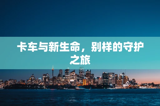 卡车与新生命，别样的守护之旅