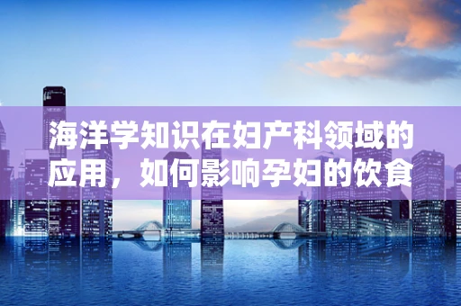 海洋学知识在妇产科领域的应用，如何影响孕妇的饮食与健康？