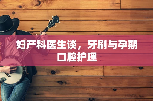 妇产科医生谈，牙刷与孕期口腔护理