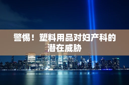 警惕！塑料用品对妇产科的潜在威胁