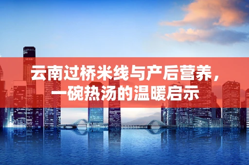 云南过桥米线与产后营养，一碗热汤的温暖启示