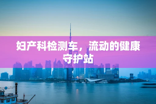 妇产科检测车，流动的健康守护站