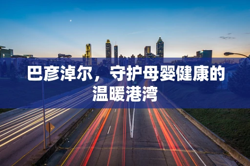 巴彦淖尔，守护母婴健康的温暖港湾