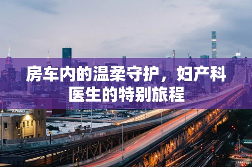 房车内的温柔守护，妇产科医生的特别旅程