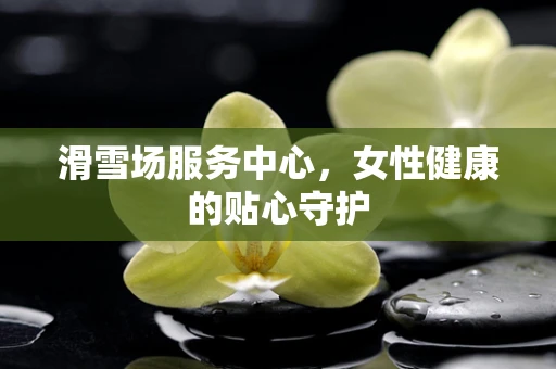 滑雪场服务中心，女性健康的贴心守护