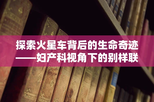 探索火星车背后的生命奇迹——妇产科视角下的别样联想