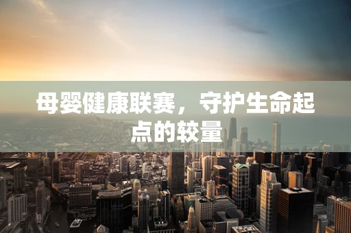 母婴健康联赛，守护生命起点的较量