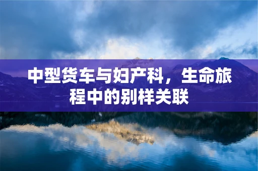 中型货车与妇产科，生命旅程中的别样关联