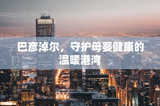 巴彦淖尔，守护母婴健康的温暖港湾