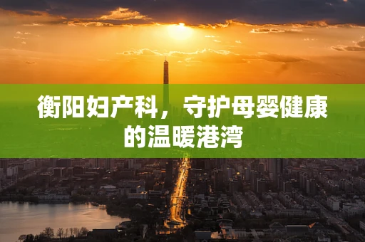 衡阳妇产科，守护母婴健康的温暖港湾