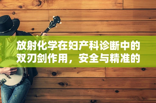 放射化学在妇产科诊断中的双刃剑作用，安全与精准的平衡
