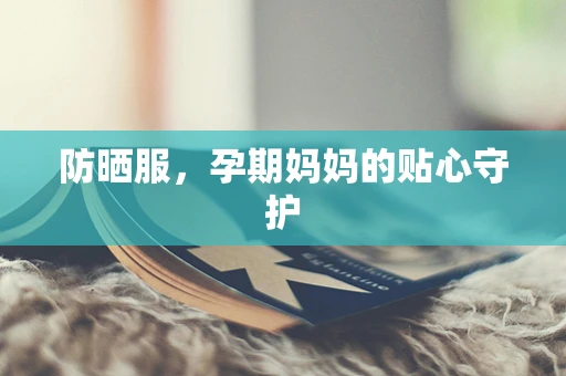 防晒服，孕期妈妈的贴心守护