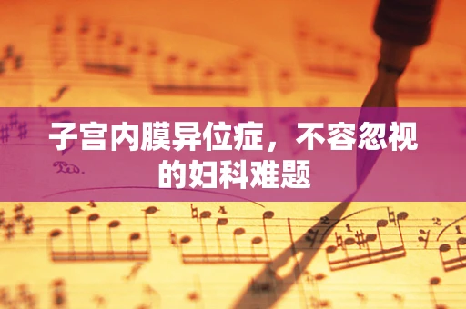 子宫内膜异位症，不容忽视的妇科难题