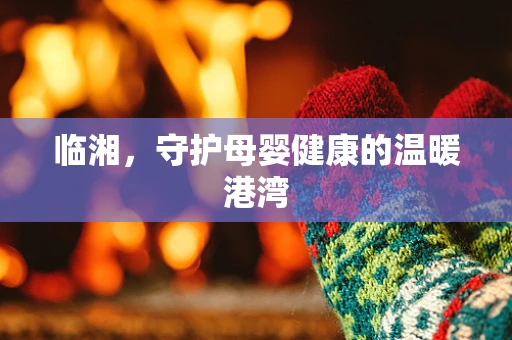 临湘，守护母婴健康的温暖港湾