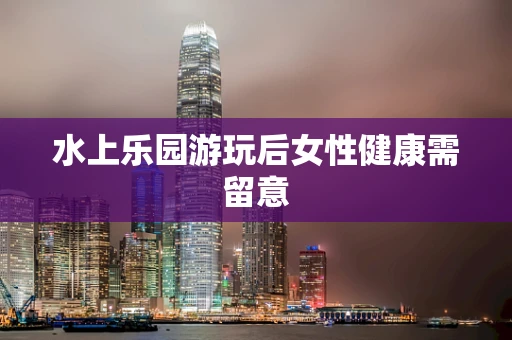 水上乐园游玩后女性健康需留意