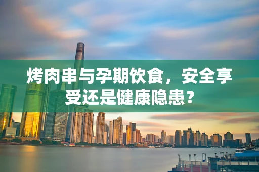 烤肉串与孕期饮食，安全享受还是健康隐患？