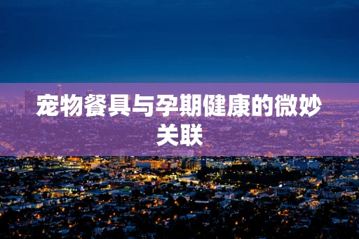 宠物餐具与孕期健康的微妙关联