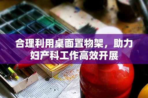 合理利用桌面置物架，助力妇产科工作高效开展