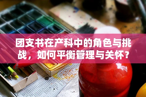 团支书在产科中的角色与挑战，如何平衡管理与关怀？