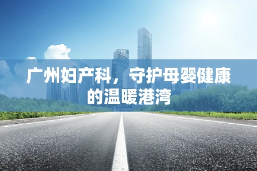 广州妇产科，守护母婴健康的温暖港湾