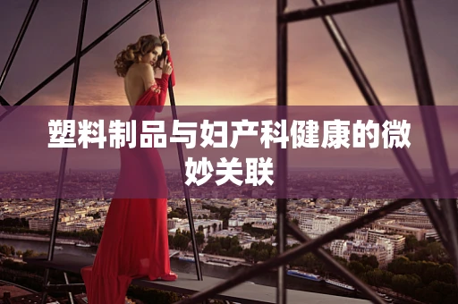塑料制品与妇产科健康的微妙关联