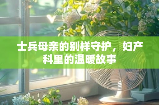 士兵母亲的别样守护，妇产科里的温暖故事