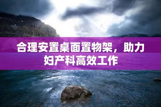 合理安置桌面置物架，助力妇产科高效工作