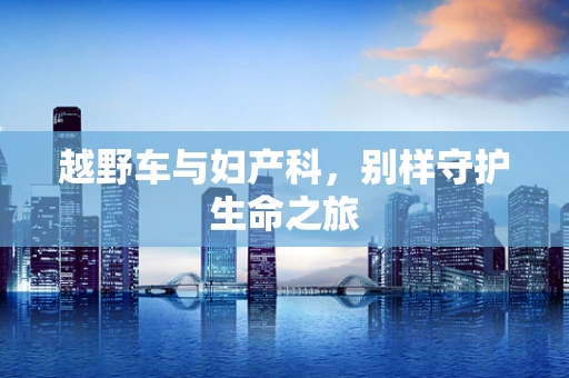 越野车与妇产科，别样守护生命之旅
