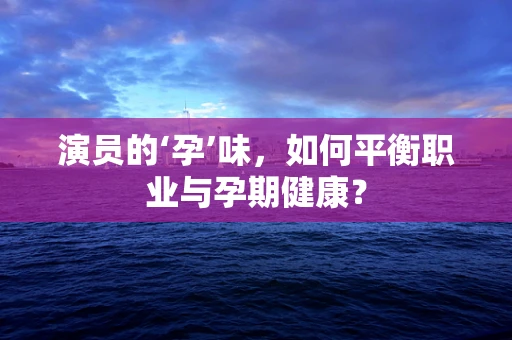 演员的‘孕’味，如何平衡职业与孕期健康？