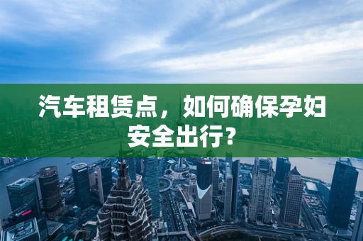 汽车租赁点，如何确保孕妇安全出行？