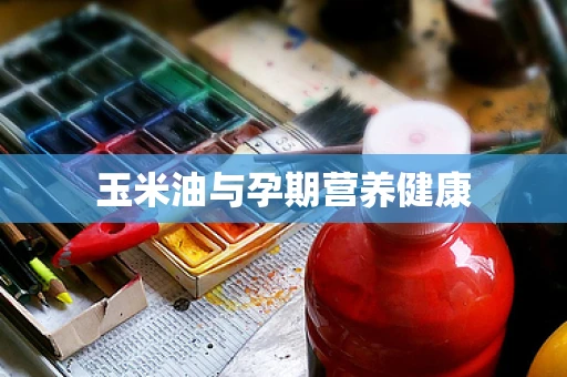 玉米油与孕期营养健康