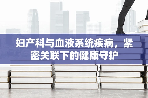 妇产科与血液系统疾病，紧密关联下的健康守护