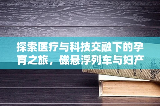 探索医疗与科技交融下的孕育之旅，磁悬浮列车与妇产科的奇妙关联
