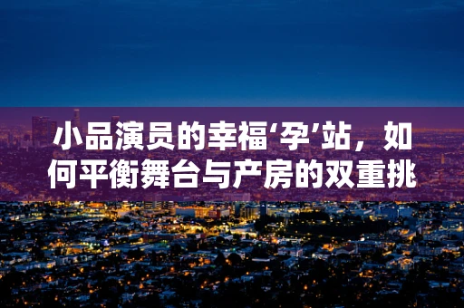 小品演员的幸福‘孕’站，如何平衡舞台与产房的双重挑战？
