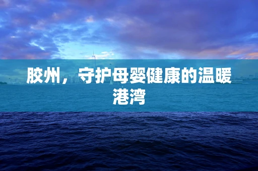 胶州，守护母婴健康的温暖港湾