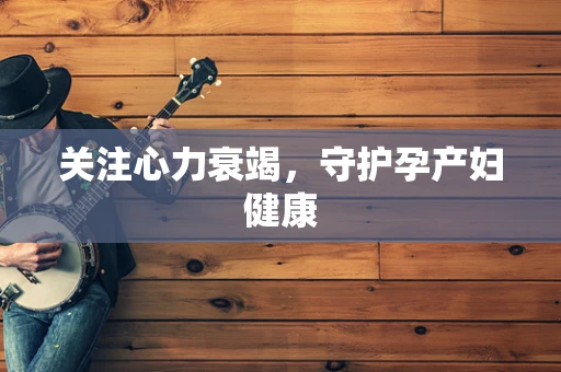 关注心力衰竭，守护孕产妇健康